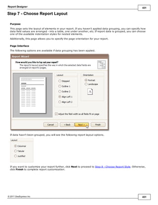 Report Designer 431
© 2011 DevExpress Inc. 431
Step 7 - Choose Report Layout
Purpose
This page sets the layout of elements in your report. If you haven't applied data grouping, you can specify how
data field values are arranged - into a table, one under another, etc. If report data is grouped, you can choose
one of the available indentation styles for nested elements.
Additionally, this page allows you to specify the page orientation for your report.
Page Interface
The following options are available if data grouping has been applied.
If data hasn't been grouped, you will see the following report layout options.
If you want to customize your report further, click Next to proceed to Step 8 - Choose Report Style. Otherwise,
click Finish to complete report customization.
 