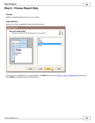 Report Designer 432
© 2011 DevExpress Inc. 432
Step 8 - Choose Report Style
Purpose
Apply a predefined style sheet to your report.
Page Interface
Select one of the predefined styles from the list box.
If you want to customize your report further, click Next to proceed to Step 9 - Enter a Report Title. Otherwise,
click Finish to complete report customization.
 