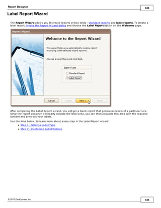 Report Designer 434
© 2011 DevExpress Inc. 434
Label Report Wizard
The Report Wizard allows you to create reports of two kinds - standard reports and label reports. To create a
label report, invoke the Report Wizard dialog and choose the Label Report option on the Welcome page.
After completing the Label Report wizard, you will get a blank report that generates labels of a particular size.
Since the report designer will clearly indicate the label area, you can then populate this area with the required
content and print out your labels.
Use the links below, to learn more about every step in the Label Report wizard.
Step 1 - Select a Label Type
Step 2 - Customize Label Options
 