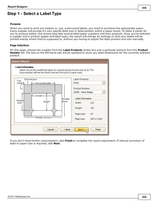 Report Designer 435
© 2011 DevExpress Inc. 435
Step 1 - Select a Label Type
Purpose
When you need to print out stickers or, say, water-proof labels, you need to purchase the appropriate paper.
Every supplier will provide it's own specific label size or label position within a paper sheet. To make it easier for
you to produce labels, this wizard step lists several label paper suppliers and their products. Once you've selected
a supplier and a product (paper and label type), the report will change its settings so that your labels will be
printed exactly where they're supposed to, without you having to adjust the label position and size manually.
Page Interface
On this page, choose the supplier from the Label Products combo box and a particular product from the Product
Number list. The box on the left-hand side will be updated to show you label dimensions for the currently selected
product.
If you don't need further customization, click Finish to complete the report adjustment. If manual correction of
label or paper size is required, click Next.
 