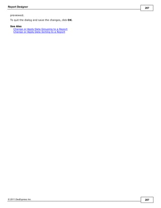 Report Designer 207
© 2011 DevExpress Inc. 207
previewed.
To quit the dialog and save the changes, click OK.
See Also
Change or Apply Data Grouping to a Report
Change or Apply Data Sorting to a Report
 
