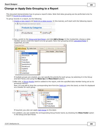 Report Designer 208
© 2011 DevExpress Inc. 208
Change or Apply Data Grouping to a Report
This document demonstrates how to group a report's data. Note that data grouping can be performed only if a
report is bound to a data source.
To group records in a report, do the following.
1.Create a new report and bind it to a data source. In this tutorial, we'll start with the following report.
2.Now, switch to the Group and Sort Panel, and click Add a Group. In the invoked list, choose a data
member across which the report is to be grouped. Note that grouping across calculated fields is
supported, as well.
If multiple groups are created, you can specify the priority for each group, by selecting it in the Group
and Sort Panel, and using the Move Up and Move Down buttons.
3.After this, a Group Header band is added to the report, with the specified data member being set as its
grouping criterion.
Now, it's only left to drop the corresponding item from the Field List onto this band, so that it's displayed
as a header for each group.
If required, you also can apply mail merge to this label.
4.In addition, you can enable the corresponding Group Footer band, by checking the Show Footer option
in the Group and Sort Panel.
 