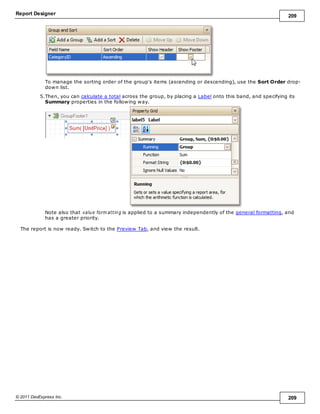 Report Designer 209
© 2011 DevExpress Inc. 209
To manage the sorting order of the group's items (ascending or descending), use the Sort Order drop-
down list.
5.Then, you can calculate a total across the group, by placing a Label onto this band, and specifying its
Summary properties in the following way.
Note also that value form atting is applied to a summary independently of the general formatting, and
has a greater priority.
The report is now ready. Switch to the Preview Tab, and view the result.
 