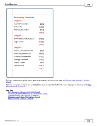 Report Designer 210
© 2011 DevExpress Inc. 210
To learn how groups can be sorted against a summary function result, see Sort Groups by a Summary Function
Result.
To learn how page numbers can be added to groups independently from the report's page numbers, refer to Add
Page Numbers for Groups.
See Also
Sort Groups by a Summary Function Result
Count the Number of Records in a Report or a Group
Change or Apply Data Sorting to a Report
Change or Apply Data Filtering to a Report
Add Calculated Fields to a Report
 