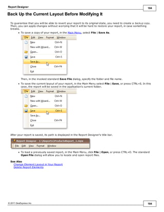 Report Designer 184
© 2011 DevExpress Inc. 184
Back Up the Current Layout Before Modifying It
To guarantee that you will be able to revert your report to its original state, you need to create a backup copy.
Then, you can apply changes without worrying that it will be hard to restore your report, in case something
breaks.
To save a copy of your report, in the Main Menu, select File | Save As.
Then, in the invoked standard Save File dialog, specify the folder and file name.
To save the current layout of your report, in the Main Menu select File | Save, or press CTRL+S. In this
case, the report will be saved in the application's current folder.
After your report is saved, its path is displayed in the Report Designer's title bar.
To load a previously saved report, in the Main Menu, click File | Open, or press CTRL+O. The standard
Open File dialog will allow you to locate and open report files.
See Also
Change Element Layout in Your Report
Delete Report Elements
 