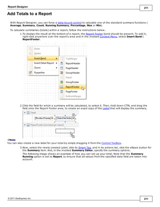 Report Designer 211
© 2011 DevExpress Inc. 211
Add Totals to a Report
With Report Designer, you can force a data-bound control to calculate one of the standard summary functions (
Average, Summary, Count, Running Summary, Percentage, Max or Min).
To calculate summaries (totals) within a report, follow the instructions below.
1.To display the result at the bottom of a report, the Report Footer band should be present. To add it,
right-click anywhere over the report's area and in the invoked Context Menu, select Insert Band |
ReportFooter.
2.Click the field for which a summary will be calculated, to select it. Then, hold down CTRL and drag the
field onto the Report Footer area, to create an exact copy of the Label that will display the summary.
Note
You can also create a new label for your total by simply dragging it from the Control Toolbox.
3.Now, select the newly created Label, click its Smart Tag, and in its actions list, click the ellipsis button for
the Summary item. And, in the invoked Summary Editor, specify the summary options.
The following image shows an example of how you can set up your total. Note that the Summary
Running option is set to Report, to ensure that all values from the specified data field are taken into
account.
 