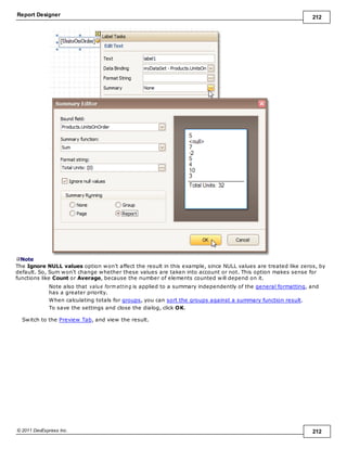 Report Designer 212
© 2011 DevExpress Inc. 212
Note
The Ignore NULL values option won't affect the result in this example, since NULL values are treated like zeros, by
default. So, Sum won't change whether these values are taken into account or not. This option makes sense for
functions like Count or Average, because the number of elements counted will depend on it.
Note also that value form atting is applied to a summary independently of the general formatting, and
has a greater priority.
When calculating totals for groups, you can sort the groups against a summary function result.
To save the settings and close the dialog, click OK.
Switch to the Preview Tab, and view the result.
 