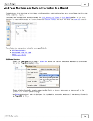 Report Designer 214
© 2011 DevExpress Inc. 214
Add Page Numbers and System Information to a Report
This document describes how to insert page num bers or other system information (e.g. current date and tim e, user
nam e, etc.) into a report.
Generally, this information is displayed within the Page Header and Footer or Page Margin bands. To add page
numbers or system information to a report, locate the Control Toolbox and drag and drop the Page Info control.
Then, follow the instructions below for your specific task.
Add Page Numbers
Add System Date and Time
Add the User Name
Add Page Numbers
1.Select the Page Info control, click its Smart Tag, and in the invoked actions list, expand the drop-down
list for the Page Information entry.
Select whether to display only the page number (Latin or Roman - uppercase or lowercase), or the
current page number with total pages.
2.To format the control's text, via its Smart Tag, invoked its actions list, and specify the required format (e.
g. Page {0} of {1}).
 