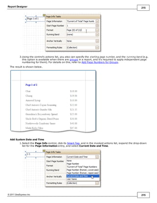Report Designer 215
© 2011 DevExpress Inc. 215
3.Using the control's actions list, you also can specify the starting page num ber, and the running band (e.g.
this option is available when there are groups in a report, and it's required to apply independent page
numbering for them). For details on this, refer to Add Page Numbers for Groups.
The result is shown below.
Add System Date and Time
1.Select the Page Info control, click its Smart Tag, and in the invoked actions list, expand the drop-down
list for the Page Information entry, and select Current Date and Time.
 