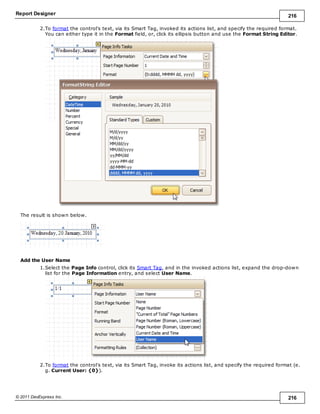 Report Designer 216
© 2011 DevExpress Inc. 216
2.To format the control's text, via its Smart Tag, invoked its actions list, and specify the required format.
You can either type it in the Format field, or, click its ellipsis button and use the Format String Editor.
The result is shown below.
Add the User Name
1.Select the Page Info control, click its Smart Tag, and in the invoked actions list, expand the drop-down
list for the Page Information entry, and select User Name.
2.To format the control's text, via its Smart Tag, invoke its actions list, and specify the required format (e.
g. Current User: {0}).
 