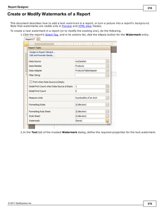 Report Designer 218
© 2011 DevExpress Inc. 218
Create or Modify Watermarks of a Report
This document describes how to add a text waterm ark in a report, or turn a picture into a report's background.
Note that watermarks are visible only in Preview and HTML View modes.
To create a new watermark in a report (or to modify the existing one), do the following.
1.Click the report's Smart Tag, and in its actions list, click the ellipsis button for the Watermark entry.
2.In the Text tab of the invoked Watermark dialog, define the required properties for the text watermark.
 