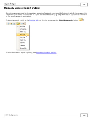Report Designer 185
© 2011 DevExpress Inc. 185
Manually Update Report Output
Sometimes you may need to simply update a couple of values in your report before printing it. In these cases, the
simplest way to correct your report is to export it to an editable file (e.g. RTF), then use an appropriate editor tool
to edit values and print your report.
To export a report, switch to the Preview Tab and click the arrow near the Export Document... button .
To learn more about report exporting, see Exporting from Print Preview.
 