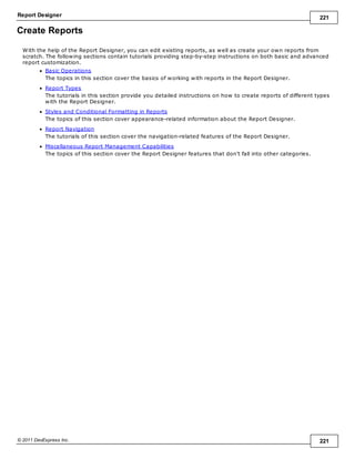Report Designer 221
© 2011 DevExpress Inc. 221
Create Reports
With the help of the Report Designer, you can edit existing reports, as well as create your own reports from
scratch. The following sections contain tutorials providing step-by-step instructions on both basic and advanced
report customization.
Basic Operations
The topics in this section cover the basics of working with reports in the Report Designer.
Report Types
The tutorials in this section provide you detailed instructions on how to create reports of different types
with the Report Designer.
Styles and Conditional Formatting in Reports
The topics of this section cover appearance-related information about the Report Designer.
Report Navigation
The tutorials of this section cover the navigation-related features of the Report Designer.
Miscellaneous Report Management Capabilities
The topics of this section cover the Report Designer features that don't fall into other categories.
 