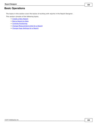 Report Designer 222
© 2011 DevExpress Inc. 222
Basic Operations
The topics in this section cover the basics of working with reports in the Report Designer.
This section consists of the following topics.
Create a New Report
Bind a Report to Data
Controls Positioning
Change Measurement Units for a Report
Change Page Settings for a Report
 