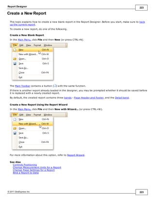Report Designer 223
© 2011 DevExpress Inc. 223
Create a New Report
This topic explains how to create a new blank report in the Report Designer. Before you start, make sure to back
up the current report.
To create a new report, do one of the following.
Create a New Blank Report
In the Main Menu, click File and then New (or press CTRL+N).
The Main Toolbar contains a button ( ) with the same function.
If there is another report already loaded in the designer, you may be prompted whether it should be saved before
it is replaced with a newly created report.
By default, the created report contains three bands - Page Header and Footer, and the Detail band.
Create a New Report Using the Report Wizard
In the Main Menu, click File and then New with Wizard... (or press CTRL+W).
For more information about this option, refer to Report Wizard.
See Also
Controls Positioning
Change Measurement Units for a Report
Change Page Settings for a Report
Bind a Report to Data
 