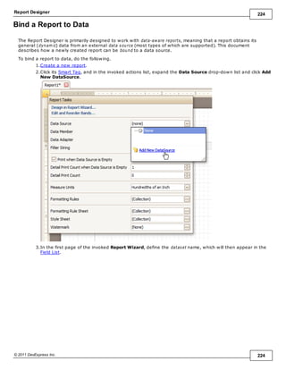Report Designer 224
© 2011 DevExpress Inc. 224
Bind a Report to Data
The Report Designer is primarily designed to work with data-aware reports, meaning that a report obtains its
general (dynam ic) data from an external data source (most types of which are supported). This document
describes how a newly created report can be bound to a data source.
To bind a report to data, do the following.
1.Create a new report.
2.Click its Smart Tag, and in the invoked actions list, expand the Data Source drop-down list and click Add
New DataSource.
3.In the first page of the invoked Report Wizard, define the dataset name, which will then appear in the
Field List.
 