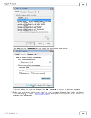 Report Designer 226
© 2011 DevExpress Inc. 226
Then, switch to the Connection tab, and specify the path to your data source.
To quit the dialog and apply the changes, click OK. Click Next, to proceed to the following page.
5.On the next page, select data m em bers (tables or views) from your database. Note that if you choose
several tables (e.g. to create a master-detail report), the Report Designer creates a data relationship
between them (if possible).
 