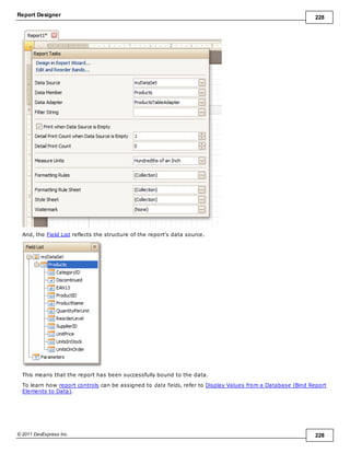 Report Designer 228
© 2011 DevExpress Inc. 228
And, the Field List reflects the structure of the report's data source.
This means that the report has been successfully bound to the data.
To learn how report controls can be assigned to data fields, refer to Display Values from a Database (Bind Report
Elements to Data).
 