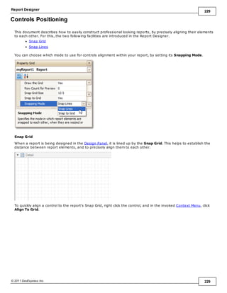 Report Designer 229
© 2011 DevExpress Inc. 229
Controls Positioning
This document describes how to easily construct professional looking reports, by precisely aligning their elements
to each other. For this, the two following facilities are introduced in the Report Designer.
Snap Grid
Snap Lines
You can choose which mode to use for controls alignment within your report, by setting its Snapping Mode.
Snap Grid
When a report is being designed in the Design Panel, it is lined up by the Snap Grid. This helps to establish the
distance between report elements, and to precisely align them to each other.
To quickly align a control to the report's Snap Grid, right click the control, and in the invoked Context Menu, click
Align To Grid.
 