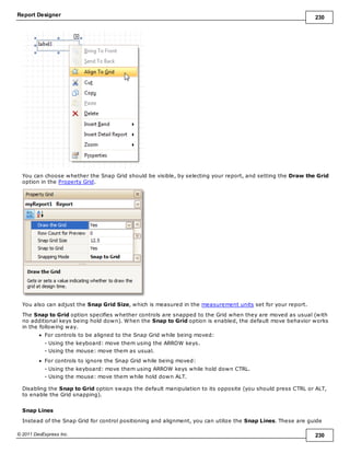 Report Designer 230
© 2011 DevExpress Inc. 230
You can choose whether the Snap Grid should be visible, by selecting your report, and setting the Draw the Grid
option in the Property Grid.
You also can adjust the Snap Grid Size, which is measured in the measurement units set for your report.
The Snap to Grid option specifies whether controls are snapped to the Grid when they are moved as usual (with
no additional keys being hold down). When the Snap to Grid option is enabled, the default move behavior works
in the following way.
For controls to be aligned to the Snap Grid while being moved:
- Using the keyboard: move them using the ARROW keys.
- Using the mouse: move them as usual.
For controls to ignore the Snap Grid while being moved:
- Using the keyboard: move them using ARROW keys while hold down CTRL.
- Using the mouse: move them while hold down ALT.
Disabling the Snap to Grid option swaps the default manipulation to its opposite (you should press CTRL or ALT,
to enable the Grid snapping).
Snap Lines
Instead of the Snap Grid for control positioning and alignment, you can utilize the Snap Lines. These are guide
 