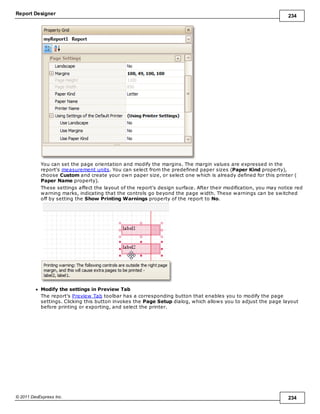 Report Designer 234
© 2011 DevExpress Inc. 234
You can set the page orientation and modify the margins. The margin values are expressed in the
report's measurement units. You can select from the predefined paper sizes (Paper Kind property),
choose Custom and create your own paper size, or select one which is already defined for this printer (
Paper Name property).
These settings affect the layout of the report's design surface. After their modification, you may notice red
warning marks, indicating that the controls go beyond the page width. These warnings can be switched
off by setting the Show Printing Warnings property of the report to No.
Modify the settings in Preview Tab
The report's Preview Tab toolbar has a corresponding button that enables you to modify the page
settings. Clicking this button invokes the Page Setup dialog, which allows you to adjust the page layout
before printing or exporting, and select the printer.
 