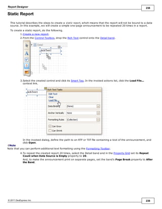 Report Designer 238
© 2011 DevExpress Inc. 238
Static Report
This tutorial describes the steps to create a static report, which means that the report will not be bound to a data
source. In this example, we will create a simple one-page announcement to be repeated 20 times in a report.
To create a static report, do the following.
1.Create a new report.
2.From the Control Toolbox, drop the Rich Text control onto the Detail band.
3.Select the created control and click its Smart Tag. In the invoked actions list, click the Load File...
context link.
In the invoked dialog, define the path to an RTF or TXT file containing a text of the announcement, and
click Open.
Note
Note that you can perform additional text formatting using the Formatting Toolbar.
4.To repeat the created report 20 times, select the Detail band and in the Property Grid set its Repeat
Count when Data Source is Empty property to 20.
And, to make the announcement print on separate pages, set the band's Page Break property to After
the Band.
 
