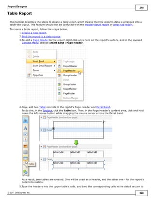 Report Designer 240
© 2011 DevExpress Inc. 240
Table Report
This tutorial describes the steps to create a table report, which means that the report's data is arranged into a
table-like layout. This feature should not be confused with the master-detail report or cross-tab report.
To create a table report, follow the steps below.
1.Create a new report.
2.Bind the report to a data source.
3.To add a Page Header to the report, right-click anywhere on the report's surface, and in the invoked
Context Menu, choose Insert Band | Page Header.
4.Now, add two Table controls to the report's Page Header and Detail band.
To do this, in the Toolbox, click the Table icon. Then, in the Page Header's content area, click and hold
down the left mouse button while dragging the mouse cursor across the Detail band.
As a result, two tables are created. One will be used as a header, and the other one - for the report's
detail information.
5.Type the headers into the upper table's cells, and bind the corresponding cells in the detail section to
 