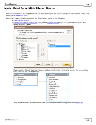 Report Designer 245
© 2011 DevExpress Inc. 245
Master-Detail Report (Detail Report Bands)
This tutorial describes the steps to create a m aster-detail report (or, invoice report) with hierarchically linked data,
using the Detail Report band.
To create a master-detail report using the Detail Report band, do the following.
1.Create a new report.
2.Bind the report to a data source. And, on the Reports Wizard's last page, select the required data
tables, and click Finish.
If possible, the Report Wizard will automatically create the data relationship (e.g. by the common key
field) between the selected tables.
Then, if the relation is successfully created, you'll see the corresponding node in the Field List.
 