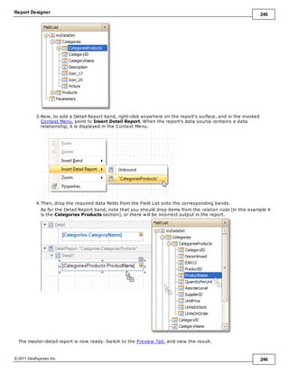 Report Designer 246
© 2011 DevExpress Inc. 246
3.Now, to add a Detail Report band, right-click anywhere on the report's surface, and in the invoked
Context Menu, point to Insert Detail Report. When the report's data source contains a data
relationship, it is displayed in the Context Menu.
4.Then, drop the required data fields from the Field List onto the corresponding bands.
As for the Detail Report band, note that you should drop items from the relation node (in this example it
is the Categories Products section), or there will be incorrect output in the report.
The master-detail report is now ready. Switch to the Preview Tab, and view the result.
 