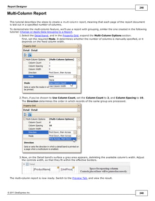 Report Designer 248
© 2011 DevExpress Inc. 248
Multi-Column Report
This tutorial describes the steps to create a m ulti-colum n report, meaning that each page of the report document
is laid out in a specified number of columns.
To demonstrate the multi-column feature, we'll use a report with grouping, similar the one created in the following
tutorial: Change or Apply Data Grouping to a Report.
1.Select the Detail band, and in the Property Grid, expand the Multi-Column Options section.
First, set the required Mode. It determines whether the number of columns is manually specified, or it
depends on the fixed column width.
2.Then, if you've chosen to Use Column Count, set the Column Count to 2, and Column Spacing to 10.
The Direction determines the order in which records of the same group are processed.
3.Now, on the Detail band's surface a grey area appears, delimiting the available column's width. Adjust
the controls width, so that they fit within the effective borders.
The multi-column report is now ready. Switch to the Preview Tab, and view the result.
 