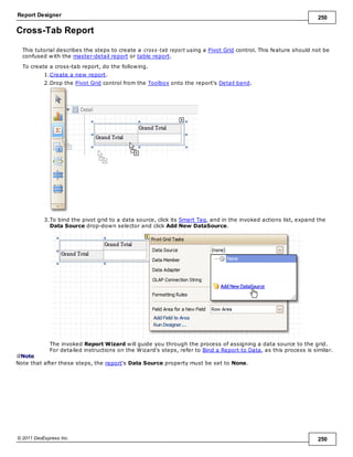 Report Designer 250
© 2011 DevExpress Inc. 250
Cross-Tab Report
This tutorial describes the steps to create a cross-tab report using a Pivot Grid control. This feature should not be
confused with the master-detail report or table report.
To create a cross-tab report, do the following.
1.Create a new report.
2.Drop the Pivot Grid control from the Toolbox onto the report's Detail band.
3.To bind the pivot grid to a data source, click its Smart Tag, and in the invoked actions list, expand the
Data Source drop-down selector and click Add New DataSource.
The invoked Report Wizard will guide you through the process of assigning a data source to the grid.
For detailed instructions on the Wizard's steps, refer to Bind a Report to Data, as this process is similar.
Note
Note that after these steps, the report's Data Source property must be set to None.
 