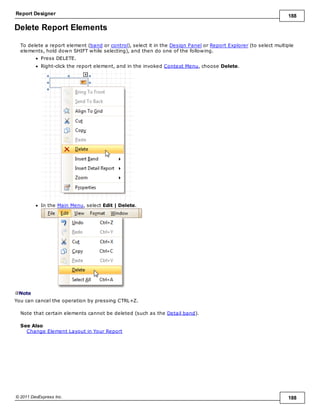 Report Designer 188
© 2011 DevExpress Inc. 188
Delete Report Elements
To delete a report element (band or control), select it in the Design Panel or Report Explorer (to select multiple
elements, hold down SHIFT while selecting), and then do one of the following.
Press DELETE.
Right-click the report element, and in the invoked Context Menu, choose Delete.
In the Main Menu, select Edit | Delete.
Note
You can cancel the operation by pressing CTRL+Z.
Note that certain elements cannot be deleted (such as the Detail band).
See Also
Change Element Layout in Your Report
 
