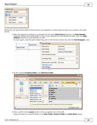 Report Designer 251
© 2011 DevExpress Inc. 251
Otherwise, the grid will be blank at the preview and repeated as many times as there are records in the data
source.
4.After the dataset is created, it is assigned to the grid's Data Source property. Its Data Member
property defines from which table or view of your dataset the grid obtains its data. And, the Data
Adapter property is auto-defined, as well.
So once again, click the grid's Smart Tag, and in the invoked actions list, click the Run Designer... link.
5.In the invoked Property Editor, click Retrieve Fields.
6.Then, switch to the Layout section in the navigation bar on the left.
Drag and drop the required fields to the Row Fields, Column Fields and Data Items areas.
 
