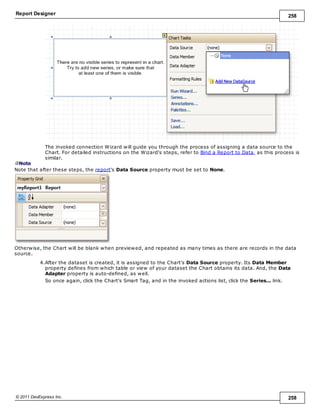 Report Designer 258
© 2011 DevExpress Inc. 258
The invoked connection Wizard will guide you through the process of assigning a data source to the
Chart. For detailed instructions on the Wizard's steps, refer to Bind a Report to Data, as this process is
similar.
Note
Note that after these steps, the report's Data Source property must be set to None.
Otherwise, the Chart will be blank when previewed, and repeated as many times as there are records in the data
source.
4.After the dataset is created, it is assigned to the Chart's Data Source property. Its Data Member
property defines from which table or view of your dataset the Chart obtains its data. And, the Data
Adapter property is auto-defined, as well.
So once again, click the Chart's Smart Tag, and in the invoked actions list, click the Series... link.
 