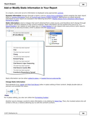 Report Designer 189
© 2011 DevExpress Inc. 189
Add or Modify Static Information in Your Report
In a report, static and dynam ic information is displayed using appropriate controls.
Dynamic information changes through a report, such as values from a database (which comprise the main report
data) or service information (such as current user name or page numbers). Approaches to embed dynamic
information to your report are detailed in the following document: Display Values from a Database (Bind Report
Elements to Data).
Static information is text or images that aren't obtained from a data source, and therefore don't change through
the report, and don't depend on the current computer. Static information can be printed only once (e.g. in a
Report Header), can repeat on each page (e.g. in a Page Header) or can repeat with every entry in your report's
data source (a data-bound label, which is placed onto the Detail band).
Static information can be either edited in-place, or loaded from an external file.
Change Static Information
Text elements (e.g. Labels and Rich Text Boxes) allow in-place editing of their content. Simply double-click an
element and activate the editor.
Note
For in-place editing, you also can utilize the Formatting Toolbar.
Another way to change a control's static information, is by clicking its Smart Tag. Then, the invoked actions list will
contain a link (or, a button) allowing you to edit this control's content.
 