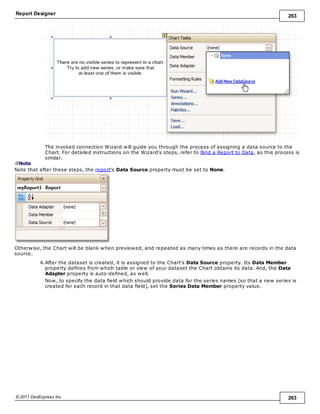 Report Designer 263
© 2011 DevExpress Inc. 263
The invoked connection Wizard will guide you through the process of assigning a data source to the
Chart. For detailed instructions on the Wizard's steps, refer to Bind a Report to Data, as this process is
similar.
Note
Note that after these steps, the report's Data Source property must be set to None.
Otherwise, the Chart will be blank when previewed, and repeated as many times as there are records in the data
source.
4.After the dataset is created, it is assigned to the Chart's Data Source property. Its Data Member
property defines from which table or view of your dataset the Chart obtains its data. And, the Data
Adapter property is auto-defined, as well.
Now, to specify the data field which should provide data for the series names (so that a new series is
created for each record in that data field), set the Series Data Member property value.
 