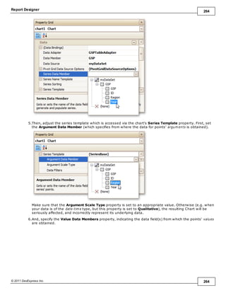 Report Designer 264
© 2011 DevExpress Inc. 264
5.Then, adjust the series template which is accessed via the chart's Series Template property. First, set
the Argument Data Member (which specifies from where the data for points' argum ents is obtained).
Make sure that the Argument Scale Type property is set to an appropriate value. Otherwise (e.g. when
your data is of the date-tim e type, but this property is set to Qualitative), the resulting Chart will be
seriously affected, and incorrectly represent its underlying data.
6.And, specify the Value Data Members property, indicating the data field(s) from which the points' values
are obtained.
 