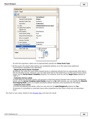 Report Designer 265
© 2011 DevExpress Inc. 265
As with the argument, make sure to appropriately specify the Value Scale Type.
7.At this point, the chart's data options are completely defined, so in this step some additional
customization capabilities are described.
- Adjust the Series Name Template
By default, the name for every auto-created series is obtained directly from an appropriate data field in
the bound data source. However, you can add some text to the beginning or to the end of every series
name, via the Series Name Template property. For instance, here we set the Begin Text property to
"GSP in ".
- Customize Series Labels
To hide labels for all series points, and prevent a chart from being crowded with numerous overlapping
labels, set the Series Template.Label.Visible property to No. Alternatively, you can specify the Resolve
Overlapping Mode option, to enable automatic collision detection and resolution for the labels.
- Customize Axis Labels
To avoid overlapping axis labels, select an axis and set its Label.Staggered property to Yes.
If required, it is possible to customize many other properties for the Chart, which are not described
here.
The chart is now ready. Switch to the Preview Tab, and view the result.
 