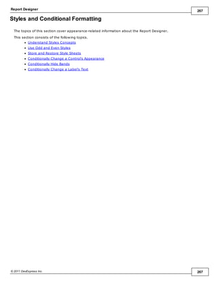 Report Designer 267
© 2011 DevExpress Inc. 267
Styles and Conditional Formatting
The topics of this section cover appearance-related information about the Report Designer.
This section consists of the following topics.
Understand Styles Concepts
Use Odd and Even Styles
Store and Restore Style Sheets
Conditionally Change a Control's Appearance
Conditionally Hide Bands
Conditionally Change a Label's Text
 