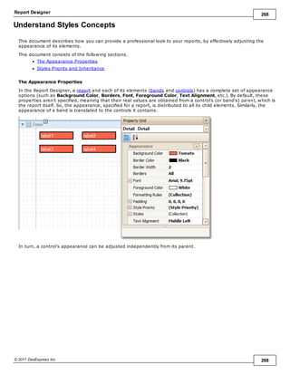 Report Designer 268
© 2011 DevExpress Inc. 268
Understand Styles Concepts
This document describes how you can provide a professional look to your reports, by effectively adjusting the
appearance of its elements.
This document consists of the following sections.
The Appearance Properties
Styles Priority and Inheritance
The Appearance Properties
In the Report Designer, a report and each of its elements (bands and controls) has a complete set of appearance
options (such as Background Color, Borders, Font, Foreground Color, Text Alignment, etc.). By default, these
properties aren't specified, meaning that their real values are obtained from a control's (or band's) parent, which is
the report itself. So, the appearance, specified for a report, is distributed to all its child elements. Similarly, the
appearance of a band is translated to the controls it contains.
In turn, a control's appearance can be adjusted independently from its parent.
 