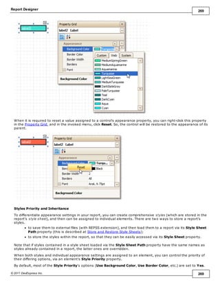 Report Designer 269
© 2011 DevExpress Inc. 269
When it is required to reset a value assigned to a control's appearance property, you can right-click this property
in the Property Grid, and in the invoked menu, click Reset. So, the control will be restored to the appearance of its
parent.
Styles Priority and Inheritance
To differentiate appearance settings in your report, you can create comprehensive styles (which are stored in the
report's style sheet), and then can be assigned to individual elements. There are two ways to store a report's
styles.
to save them to external files (with REPSS extension), and then load them to a report via its Style Sheet
Path property (this is described at Store and Restore Style Sheets);
to store the styles within the report, so that they can be easily accessed via its Style Sheet property.
Note that if styles contained in a style sheet loaded via the Style Sheet Path property have the same names as
styles already contained in a report, the latter ones are overridden.
When both styles and individual appearance settings are assigned to an element, you can control the priority of
their differing options, via an element's Style Priority property.
By default, most of the Style Priority's options (Use Background Color, Use Border Color, etc.) are set to Yes.
 