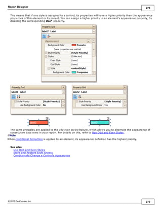 Report Designer 270
© 2011 DevExpress Inc. 270
This means that if any style is assigned to a control, its properties will have a higher priority than the appearance
properties of this element or its parent. You can assign a higher priority to an element's appearance property, by
disabling the corresponding Use* property.
The same principles are applied to the odd-even styles feature, which allows you to alternate the appearance of
consecutive data rows in your report. For details on this, refer to Use Odd and Even Styles.
Note
When conditional formatting is applied to an element, its appearance definition has the highest priority.
See Also
Use Odd and Even Styles
Store and Restore Style Sheets
Conditionally Change a Control's Appearance
 