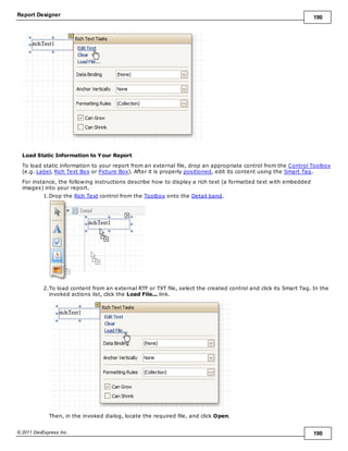 Report Designer 190
© 2011 DevExpress Inc. 190
Load Static Information to Your Report
To load static information to your report from an external file, drop an appropriate control from the Control Toolbox
(e.g. Label, Rich Text Box or Picture Box). After it is properly positioned, edit its content using the Smart Tag.
For instance, the following instructions describe how to display a rich text (a formatted text with embedded
images) into your report.
1.Drop the Rich Text control from the Toolbox onto the Detail band.
2.To load content from an external RTF or TXT file, select the created control and click its Smart Tag. In the
invoked actions list, click the Load File... link.
Then, in the invoked dialog, locate the required file, and click Open.
 