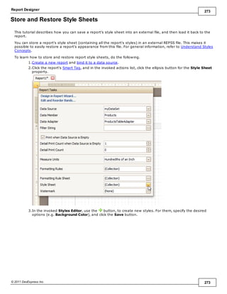 Report Designer 273
© 2011 DevExpress Inc. 273
Store and Restore Style Sheets
This tutorial describes how you can save a report's style sheet into an external file, and then load it back to the
report.
You can store a report's style sheet (containing all the report's styles) in an external REPSS file. This makes it
possible to easily restore a report's appearance from this file. For general information, refer to Understand Styles
Concepts.
To learn how to store and restore report style sheets, do the following.
1.Create a new report and bind it to a data source.
2.Click the report's Smart Tag, and in the invoked actions list, click the ellipsis button for the Style Sheet
property.
3.In the invoked Styles Editor, use the button, to create new styles. For them, specify the desired
options (e.g. Background Color), and click the Save button.
 