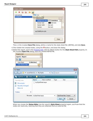 Report Designer 274
© 2011 DevExpress Inc. 274
Then, in the invoked Save File dialog, define a name for the style sheet file (.REPSS), and click Save.
4.Then delete the created styles, using the button, and close the dialog.
5.Select the report, and in the Property Grid, click its ellipsis button for the Style Sheet Path property. In
the invoked Open File dialog, load the created REPSS file.
When you invoke the Styles Editor (via the report's Style Sheet property) again, you'll see that the
styles are read-only, meaning that they are obtained from an external file.
 