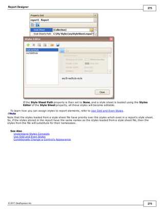 Report Designer 275
© 2011 DevExpress Inc. 275
If the Style Sheet Path property is then set to None, and a style sheet is loaded using the Styles
Editor of the Style Sheet property, all these styles will become editable.
To learn how you can assign styles to report elements, refer to Use Odd and Even Styles.
Note
Note that the styles loaded from a style sheet file have priority over the styles which exist in a report's style sheet.
So, if the styles stored in the report have the same names as the styles loaded from a style sheet file, then the
styles from the file will substitute for their namesakes.
See Also
Understand Styles Concepts
Use Odd and Even Styles
Conditionally Change a Control's Appearance
 