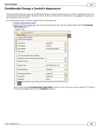Report Designer 276
© 2011 DevExpress Inc. 276
Conditionally Change a Control's Appearance
This tutorial describes the steps to conditionally change a control's appearance (e.g. make a Label's text red if its
value exceeds some threshold). Thanks to the form atting rules feature, to achieve this, no scripts are required, so
you shouldn't write any code.
To conditionally change a control's appearance, do the following.
1.Create a data-aware report.
2.Click the report's Smart Tag, and in the invoked actions list, click the ellipsis button for the Formatting
Rule Sheet option.
And, in the invoked Formatting Rule Sheet Editor, create a new form atting rule (by using the button),
and click the ellipsis button for its Condition property.
 