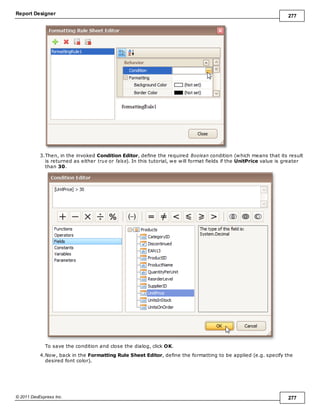 Report Designer 277
© 2011 DevExpress Inc. 277
3.Then, in the invoked Condition Editor, define the required Boolean condition (which means that its result
is returned as either true or false). In this tutorial, we will format fields if the UnitPrice value is greater
than 30.
To save the condition and close the dialog, click OK.
4.Now, back in the Formatting Rule Sheet Editor, define the formatting to be applied (e.g. specify the
desired font color).
 