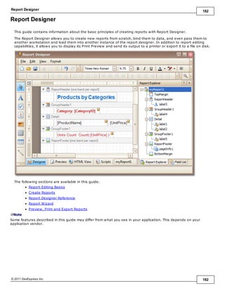 Report Designer 182
© 2011 DevExpress Inc. 182
Report Designer
This guide contains information about the basic principles of creating reports with Report Designer.
The Report Designer allows you to create new reports from scratch, bind them to data, and even pass them to
another workstation and load them into another instance of the report designer. In addition to report editing
capabilities, it allows you to display its Print Preview and send its output to a printer or export it to a file on disk.
The following sections are available in this guide.
Report Editing Basics
Create Reports
Report Designer Reference
Report Wizard
Preview, Print and Export Reports
Note
Some features described in this guide may differ from what you see in your application. This depends on your
application vendor.
 