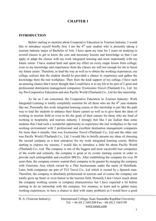 CHAPTER 1


INTRODUCTION

        Before starting to mention about Cooperative Education in Tourism Industry, I would
like to introduce myself briefly first. I am the 4th year student who is presently taking a
tourism industry major of Bachelor of Arts. I have spent my time for 3 years on studying in
several classes to get to know the core and necessary lessons and knowledge so that I can
apply or adapt the classes with my work integrated learning and more importantly with my
future career. I have studied hard and spent my effort on every single lesson from college;
even so my knowledge and experiences from the classes are still not enough for me to boost
my future career. Therefore, to lead the way as well as to obtain the working experiences, my
college realizes that the student should be provided a chance to experience and gather the
knowledge from the real workplace. Then from the kind support of my college, I have such
an amazing chance that I never thought that I could have it in my life to be part of 2 great and
professional destination management companies: Exotissimo Travel (Thailand) Co., Ltd for
my Pre-Cooperative Education and also Pacific World (Thailand) Co., Ltd for this internship.

        As far as I am concerned, the Cooperative Education in Tourism Industry: Work
Integrated Learning is totally completely essential for all those who are the 4th year students
like me. Personally this work integrated learning course or this internship is just like the path
way to lead the students to enhance their future careers as well as to give them the ideas of
working in tourism field or even to hit the goals of their careers for those who are fond of
working in hospitality and tourism industry. I strongly feel like I am luckier than some
students that I had such a wonderful opportunity to experience the real workplace or the real
working environment with 2 professional and excellent destination management companies
for more than 6 months. One was Exotissimo Travel (Thailand) Co., Ltd and the other one
was Pacific World (Thailand) Co., Ltd. I would like to briefly present my ideas of choosing
the second company as a host enterprise for my work integrated learning course. Before
starting to express my reasons, I would like to introduce a little bit about Pacific World
(Thailand) Co., Ltd. The company is one of the biggest and most successful tour companies
of the world and certainly, the company is great at its events running system in order to
provide such unforgettable and excellent MICEs. After establishing the company for over 30
years then, the company owners wanted their company to be greater by merging the company
with Tourismo Asia which owned by a Thai businessman under the name of Hotelbeds.
Later, both companies are part of TUI Travel Co., Ltd which is owned by a Spanish man.
Therefore, the company is absolutely professional in tourism and of course the company can
totally grow up faster or even fastest in the tourism field. Honestly I don’t know much about
the company working system or company characteristics but I have expected a lot before
starting to do an internship with the company. For instance, to learn and to gather many
working experiences, to have a chance to deal with many problems as I would have a good

B. A. (Tourism Industry)          International College, Suan Sunandha Rajabhat University
                                      Tel: + 66 (0) 2 1601200 Fax: +66 (0) 2 1601199
                                                      www.ssruic.com
                                                                                               1
 